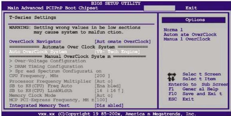 BIOS SETUP UTILITY Main Advanced PCIPnP Boot Chipset Exit T-Series Settings WARNING: Setting wrong values in be low sections may cause system to malfunction. OverClock Navigator [Aut omate OverClock] Automate Over Clock System Auto OverClock System [V8- Tech Engine] Manual OverClock Syste m > Over-Voltage Configuration > DRAM Timing Configuration > Spr ead Spectrum Configurati on CPU Frequency, MHz [200 ] Processor Frequency Multiplier [Aut o] SB to K8 (CPU) Freq Auto [Ena bled] SB to K8 (CPU) LinkWidth [16 +16 +] Memory Clock Mode [Aut o] MCP PCI-Express Frequency, MH z [100] Integrated Memory Test [Dis abled] Options Norma 1 Autom ate OverClock Manua 1 OverClock Selec t Screen Selec t Item EnterGo to Sub Screer F1 Gener al Help F10 Save and Exi t ESC Exit vxx.xx (C)Copyright 19 85-200x, America n Megatrends, Inc.