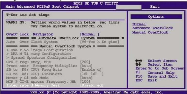BIOS SE TUP U TILITY Main Advanced PCIPnP Boot Chipset T-Series Set tings WARNING: Setting wrong values in below sec tions may cause system to malfunction on. OverC lock Navigator [Normal] Auto Over Clock System [V6-Tec h Engine] Manual OverClock System = _ > Ove r-Vo ltage Configuration >DRA M Ti ming Configuration > Spread Spectrum Configuration CPU F requ ency, MHz [200] Proce ssor Frequency Multiplier [Auto] SB to K8( CPU) Freq Auto [Enable d] SB to K8( CPU) LinkWidth [16 16† ] Memor y Cl ock Mode [Auto] MCP P CI-E xpress Frequency, ME [100] Integ rate d Memory Test [Disabl ed] Options Normal Automate OverClock Manual OverClock Select Screen Select Item Enter Go to Sub Screen F1 General Help F10 Save and Exit ESC Exit vxx.xx (C) Co pyrigh 1985-200x, American Me gatr ends, Inc.