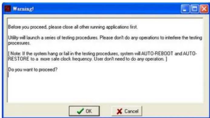 Before you proceed, please close all other running applications first. Utility will launch a series of testing procedures. Please don't do any operations to interfere the testing procedures. [ Note: If the system hang or fail in the testing procedures, system will AUTO-REBOOT and AUTO- RESTORE to a more safe clock frequency. User don't need to do any operation. ] Do you want to proceed? OK Cancel