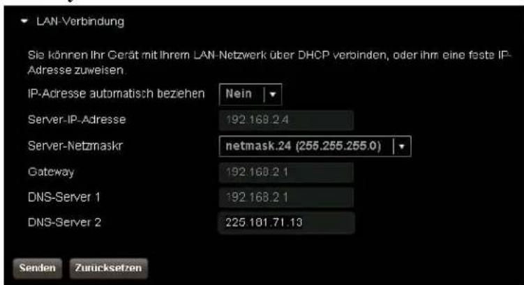 LAN-Verbindung Sie können Ihr Gerät mit Ihrem LAN-Netzwerk über DHCP verbinden, oder ihm eine feste IP- Adresse zuweisen IP-Adresse automatisch beziehen Nein Server-IP-Adresse 192.168.2.4 Server-Netzmaskr netmask.24 (255.255.255.0) Gateway 192.168.2.1 DNS-Server 1 192.168.2.1 DNS-Server 2 225.101.71.13 Senden Zurücksetzen