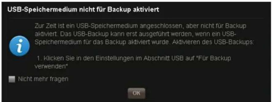 USB-Speichermedium nicht für Backup aktiviert Zur Zeit ist ein USB-Speichermedium angeschlossen, aber nicht für Backup aktiviert. Das USB-Backup kann erst ausgeführt werden, wenn ein USB-Speichermedium für das Backup aktiviert wurde. Aktivieren des USB-Backups: 1. Klicken Sie in den Einstellungen im Abschnitt USB auf "Für Backup verwenden" Nicht mehr fragen OK
