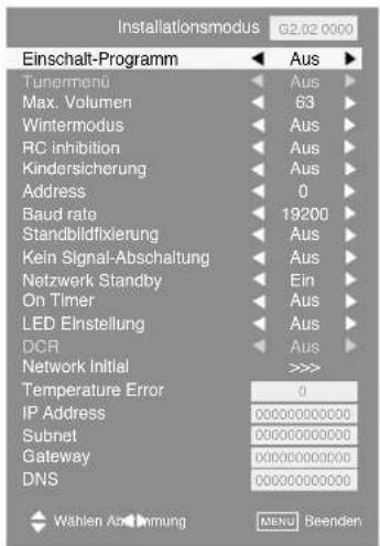 Installationsmodus G2.02 0000 Einschalt-Programm Aus Tunermen Aus Max. Volumen 63 Wintermodus Aus RC inhibition Aus Kindersicherung Aus Address 0 Baud rate 19200 Standblidfixierung Aus Kein Signal-Abschaltung Aus Netzwerk Standby Ein On Timer Aus LED Einstellung Aus DCR Aus Network Initial >>>> Temperature Error 0 IP Address 000000000000 Subnet 000000000000 Gateway 000000000000 DNS 000000000000 Wählen Abdmung MENU Beenden