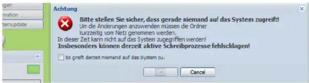 Achtung Bitte stellen Sie sicher, dass gerade niemand auf das System zugreift! Um die Änderungen anzuwenden müssen die Ordner kurzzeitig vom Netz genommen werden. In dieser Zeit kann nicht auf das System zugegriffen werden! Insbesonders können derzeit aktive Schreibprozesse fehlschlagen! Es greft derzeit niemand auf das System zu. ON Cancel