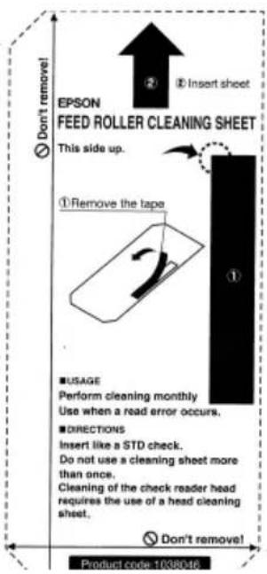 EPSON FEED ROLLER CLEANING SHEET This side up. ①Remove the tape ② Insert sheet ① USAGE Perform cleaning monthly Use when a read error occurs. DIRECTIONS Insert like a STD check. Do not use a cleaning sheet more than once. Cleaning of the check reader head requires the use of a head cleaning sheet. Don't remove! Product code: 1038046