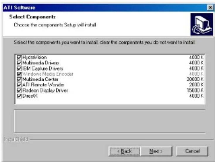 ATI Software Select Components Choose the components Setup will install Select the components you want to install, clear the components you do not want to install. HydraVision 4000 K Multimedia Drivers 4000 K IBM Capture Drivers 4000 K Windows Media Encoder 4000 K Multimedia Center 20000 K ATI Remote Wonder 2000 K Radeon Display Driver 15000 K DirecX 4000 K InstallShield < Back Next > Cancel