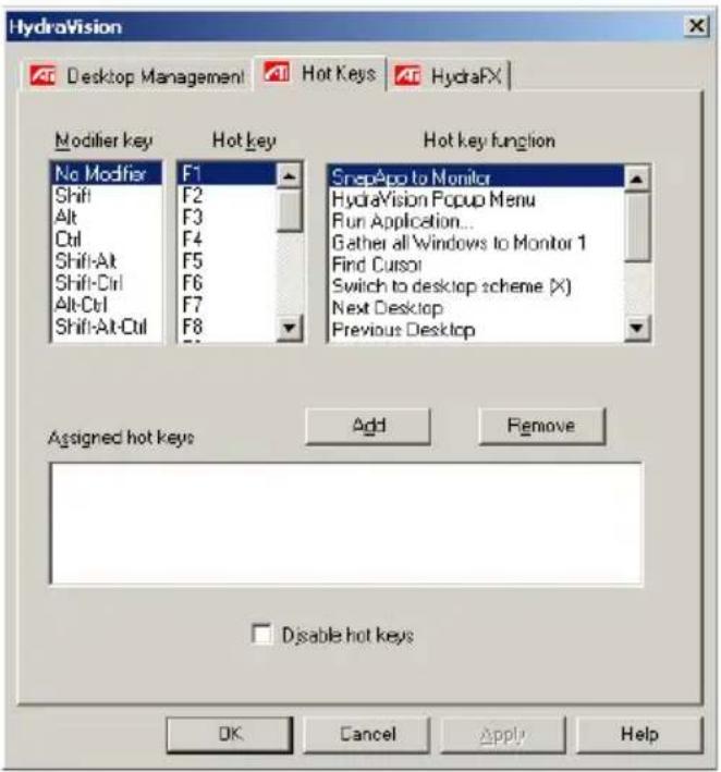 HydraVision Desktop Management Hot Keys HydraFX Modifier key Hot key Hot key function No Modifier F1 SnapApp to Monitor Shift F2 HydraVision Popup Menu Alt F3 Run Application... Ctrl F4 Gather all Windows to Monitor 1 Shift-Alt F5 Find Cursor Shift-Ctrl F6 Switch to desktop scheme (X) Alt-Ctrl F7 Next Desktop Shift-Alt-Ctrl F8 Previous Desktop Assigned hot keys Add Remove Disable hot keys OK Cancel Apply Help