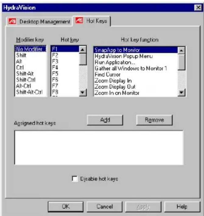 HydraVision Desktop Management Hot Keys Modifier key Hot key Hot key function No Modifier F1 SnapApp to Monitor Shift F2 HydraVision Popup Menu Alt F3 Run Application... Ctrl F4 Gather all Windows to Monitor 1 Shift-Alt F5 Find Cursor Shift-Ctrl F6 Zoom Display In Alt-Ctrl F7 Zoom Display Out Shift-Alt-Ctrl F8 Zoom In on Monitor Assigned hot keys Add Remove Disable hot keys OK Cancel Apply Help