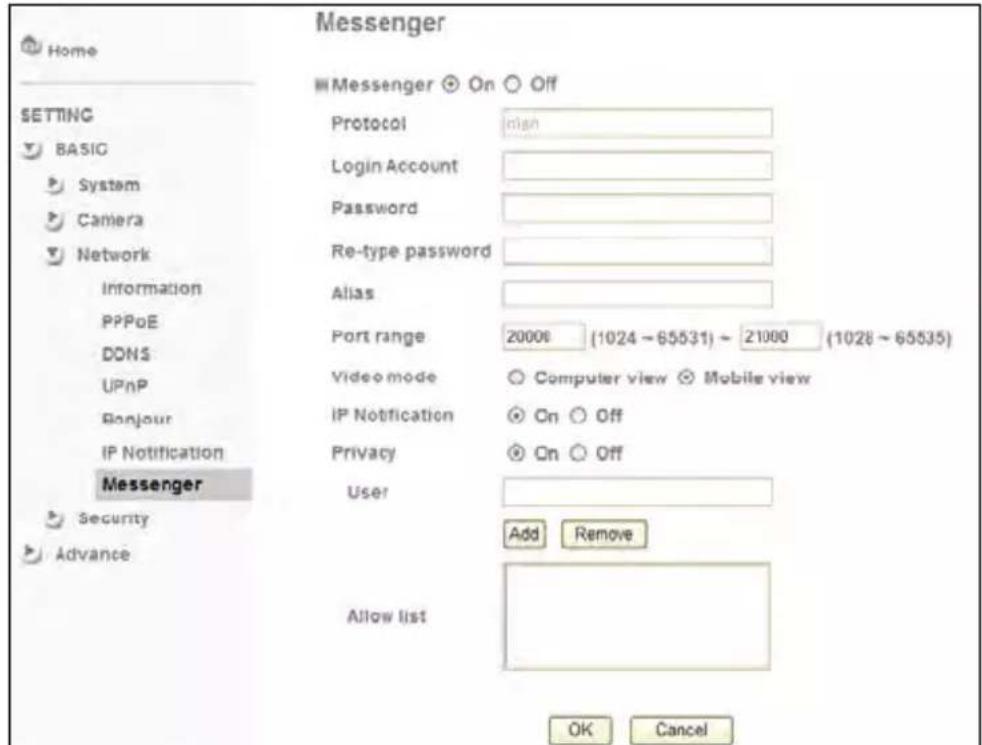 Messenger Messenger On Off Setting BASIC System Camera Network Information PPPoE DONS UPnP Bonjour IP Notification Messenger Security Advance Protocol Login Account Password Re-type password Alias Port range 20000 (1024 ~ 65531) ~ 21000 (1028 ~ 65535) Video mode Computer view Mobile view IP Notification On Off Privacy On Off User Add Remove Allow list OK Cancel