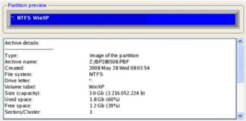 Partition preview *: NTFS WinXP Archive details: Type: Image of the partition Archive name: Z:/BP280508.PBF Created: 2008 May 28 Wed 08:03:54 File system: NTFS Drive letter: * Volume label: WinXP Size (capacity): 3.0 Gb (3.216.052.224 b) Used space: 1.8 Gb (60%) Free space: 1.2 Gb (39%) Sectors/Clus…