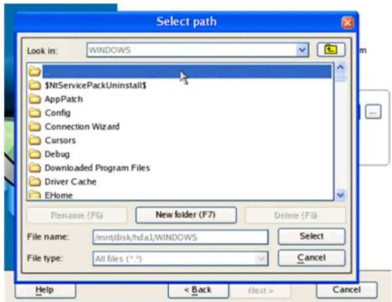 Select path Look in: WINDOWS NtServicePackUninstall AppPatch Config Connection Wizard Cursors Debug Downloaded Program Files Driver Cache EHome Pename (F6) New folder (F7) Delete (F8) File name: /mnt/disk/hda1/WINDOWS Select File type: All files (*.*) Cancel Help < Back Next > Cancel