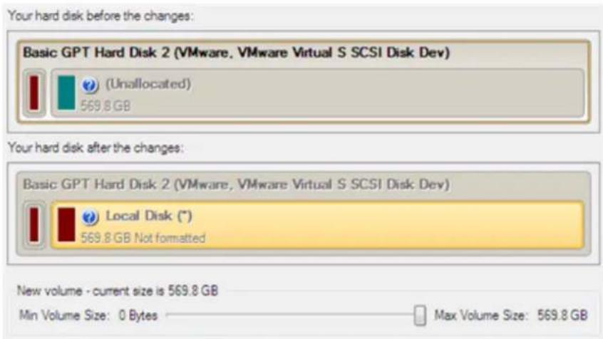Your hard disk before the changes: Basic GPT Hard Disk 2 (VMware, VMware Virtual S SCSI Disk Dev) (Unallocated) 569.8 GB Your hard disk after the changes: Basic GPT Hard Disk 2 (VMware, VMware Virtual S SCSI Disk Dev) Local Disk (*) 569.8 GB Not formatted New volume - current size is 569.8 GB Min Vo…