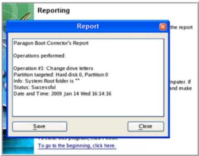 Reporting Report Paragon Boot Corrector's Report Operations performed: Operation #1: Change drive letters Partition targeted: Hard disk 0, Partition 0 Info: System Root folder is ** Status: Successful Date and Time: 2009 Jan 14 Wed 16:14:16 Save Close To close this program, click Finish. To go to th…