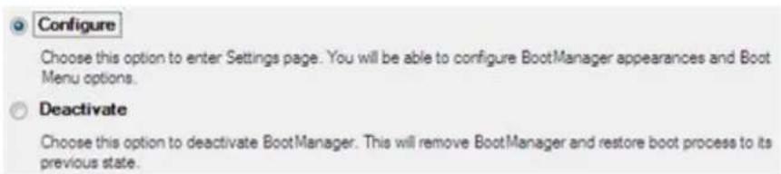 Configure Choose this option to enter Settings page. You will be able to configure BootManager appearances and Boot Menu options. Deactivate Choose this option to deactivate BootManager. This will remove BootManager and restore boot process to its previous state.