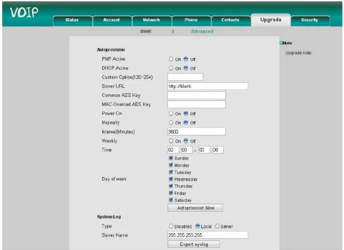 VOIP Status Account Network Phone Contacts Upgrade Security Basic Advanced Autoprovision PNP Active ○ on ○ Off DHCP Active ○ On ○ Off Custom Option(128-254) Server URL http://blank Common AES Key MAC-Oriented AES Key Power On ○ On ○ Off Repeatedly ○ On ○ Off Interval(Minutes) 3600 Weekly ○ On ○ Off Time 02 00 -- 03 00 Sunday Monday Tuesday Wednesday Thursday Friday Saturday Autoprovision Now Day of week System Log Type ○ Disabled ● Local ○ Server Server Name 255.255.255.255 Export syslog Note Upgrade note