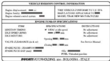 VEHICLE EMISSION CONTROL INFORMATION Engine displacement: □ □ Engine family: □ □ Engine exhaust control system: □ □ ENGINE TUNE-UP SPECIFICATIONS ITEM SPECIFICATIONS INSTRUCTIONS IGNITION TIMING: □ VEC1 of life speed No adjustment IDLE SPEED (RPM) □ □ mm No adjustment IDLE MIXTURE: □ □ mm No adjustment OPERATING: □ □ mm VALVE CLEARANCE (px & wt) Opening □ □ mm See Service Manual SPARK PLUG: CHAMPION □ □ mm SPARK PLUG GAP (mm) OIL □ □ mm PUL: Unloaded gear/ies DUCATT/MOTORHOLDING spa - BOLOGNA - ITALY