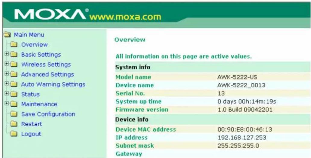 MOXA® www.moxa.com Main Menu Overview Basic Settings Wireless Settings Advanced Settings Auto Warning Settings Status Maintenance Save Configuration Restart Logout Overview All information on this page are active values. System info Model name AWK-5222-US Device name AWK-5222_0013 Serial No. 13 System up time 0 days 00h:14m:19s Firmware version 1.0 Build 09042201 Device info Device MAC address 00:90:E8:00:46:13 IP address 192.168.127.253 Subnet mask 255.255.255.0 Gateway
