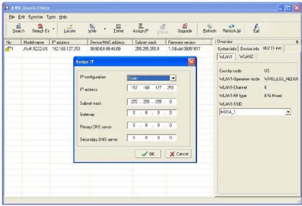 A/WK Search Utility File Edit Function Tools Help Search Search Ex Locate Web Iternet Assign IP Unlock Upgrade Refresh Refresh All Exit No Model name IP address Device MAC address Subnet mask Firmware version P1 AWK-5222.US 192.168.127.253 00:90 E8:00:46:09 255.255.255.0 1.0 Build 09051817 Assign IP IP configuration Static IP address 182 . 168 . 127 . 253 Subnet mask 255 . 255 . 255 . 0 Gateway 0 . 0 . 0 . 0 Primary DNS server 0 . 0 . 0 . 0 Secondary DNS server 0 . 0 . 0 . 0 ✓ OK Cancel Overview System info Device info B02 T1 Info WLAN1 WLAN2 Country code US WLAN1-Operation mode WIRELESS_REDUN WLAN1-Channel 6 WLAN1-RF type B/G Mixed WLAN1-SSID MOXA_1