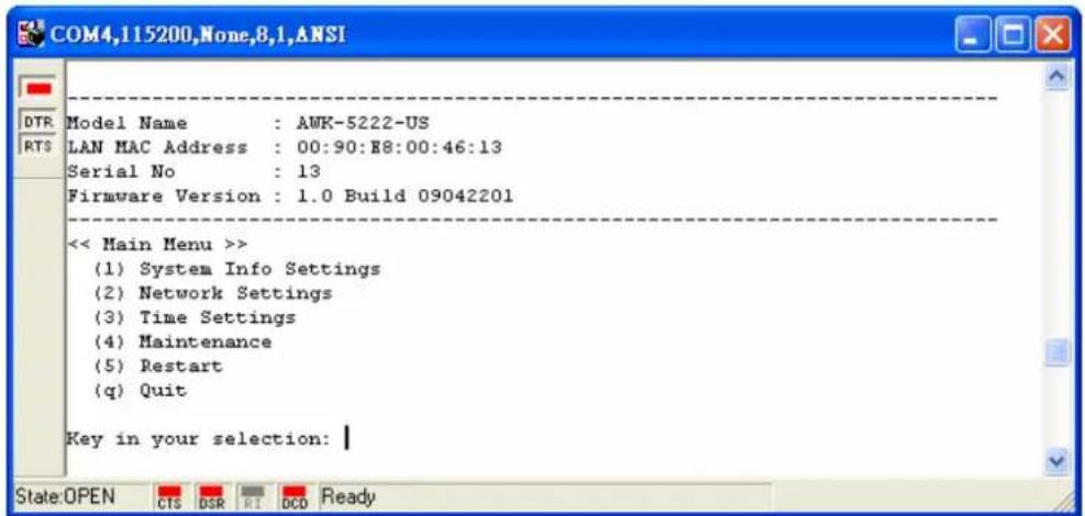 Model Name : AWK-5222-US LAN MAC Address : 00:90:88:00:46:13 Serial No : 13 Firmware Version : 1.0 Build 09042201 << Main Menu >> (1) System Info Settings (2) Network Settings (3) Time Settings (4) Maintenance (5) Restart (q) Quit Key in your selection: