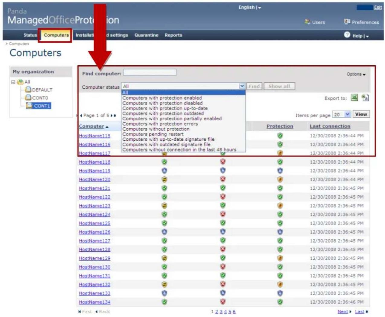 Panda ManagedOfficeProtection Status Computers Installati and settings Quarantine Reports Computers My organization All DEFAULT CONT0 CONT1 Find computer: Computer status All Find Show all All Computers with protection enabled Computers with protection disabled Computers with protection up-to-date Computers with protection outdated Computers with protection partially enabled Computers with protection errors Computers without protection Computers pending restart Computers with up-to-date signature file Computers with outdated signature file Computers without connection in the last 48 hours Export to: Items per page 20 View Protection Last connection HostName115 12/30/2008 2:36:44 PM HostName116 12/30/2008 2:36:44 PM HostName117 12/30/2008 2:36:44 PM HostName118 12/30/2008 2:36:44 PM HostName119 12/30/2008 2:36:44 PM HostName120 12/30/2008 2:36:44 PM HostName121 12/30/2008 2:36:45 PM HostName122 12/30/2008 2:36:45 PM HostName123 12/30/2008 2:36:45 PM HostName124 12/30/2008 2:36:45 PM HostName125 12/30/2008 2:36:45 PM HostName126 12/30/2008 2:36:45 PM HostName127 12/30/2008 2:36:45 PM HostName128 12/30/2008 2:36:45 PM HostName129 12/30/2008 2:36:45 PM HostName130 12/30/2008 2:36:45 PM HostName131 12/30/2008 2:36:45 PM HostName132 12/30/2008 2:36:45 PM HostName133 12/30/2008 2:36:45 PM HostName134 12/30/2008 2:36:46 PM First Back 1 2 3 4 5 6 Next Last