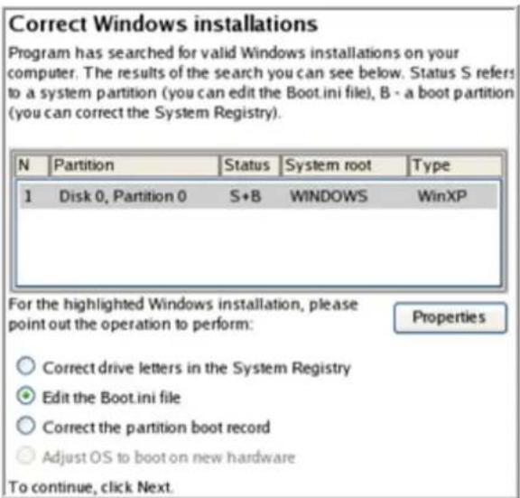 Correct Windows installations Program has searched for valid Windows installations on your computer. The results of the search you can see below. Status S refers to a system partition (you can edit the Boot.ini file), B - a boot partition (you can correct the System Registry). N Partition Status System root Type 1 Disk 0, Partition 0 S+B WINDOWS WinXP For the highlighted Windows installation, please point out the operation to perform: Properties ○ Correct drive letters in the System Registry ● Edit the Boot.ini file ○ Correct the partition boot record ○ Adjust OS to boot on new hardware To continue, click Next.