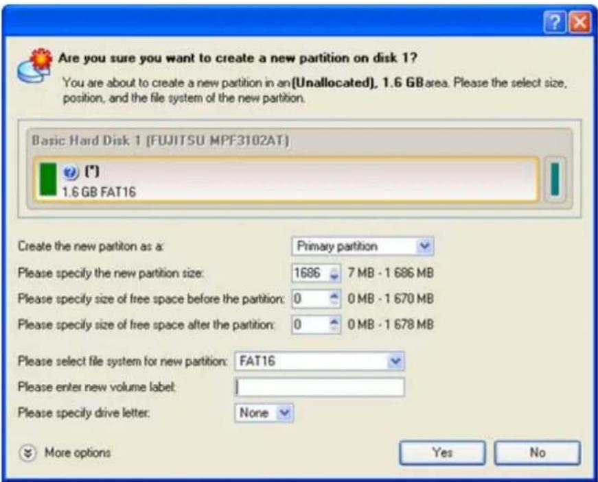 Are you sure you want to create a new partition on disk 1? You are about to create a new partition in an (Unallocated), 1.6 GB area. Please the select size, position, and the file system of the new partition. Basic Hard Disk 1 (FUJITSU MPF3102AT) (*) 1.6 GB FAT16 Create the new partition as a: Primary partition Please specify the new partition size: 1686 7 MB - 1 686 MB Please specify size of free space before the partition: 0 0 MB - 1 670 MB Please specify size of free space after the partition: 0 0 MB - 1 678 MB Please select file system for new partition: FAT16 Please enter new volume label: I Please specify drive letter: None More options Yes No