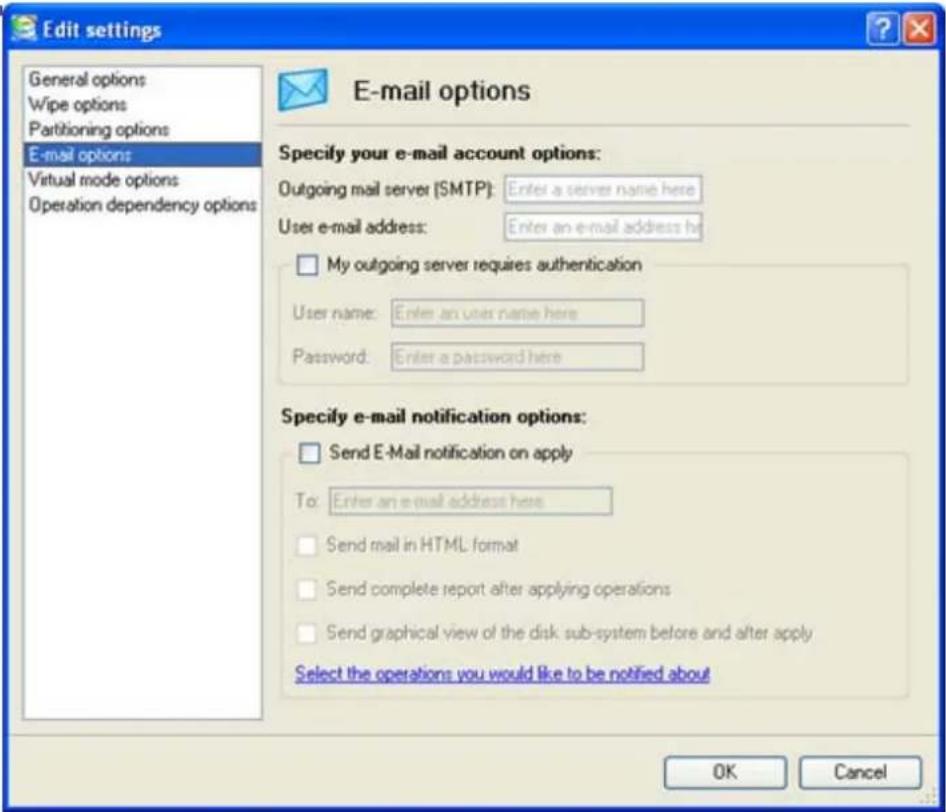 Edit settings General options Wipe options Partitioning options E-mail options Virtual mode options Operation dependency options E-mail options Specify your e-mail account options: Outgoing mail server (SMTP): Enter a server name here User e-mail address: Enter an e-mail address h My outgoing server requires authentication User name: Enter an user name here Password: Enter a password here Specify e-mail notification options: Send E-Mail notification on apply To: Enter an e-mail address here Send mail in HTML format Send complete report after applying operations Send graphical view of the disk sub-system before and after apply Select the operations you would like to be notified about OK Cancel
