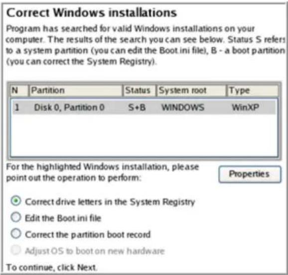 Correct Windows installations Program has searched for valid Windows installations on your computer. The results of the search you can see below. Status S refers to a system partition (you can edit the Boot.ini file), B - a boot partition (you can correct the System Registry). N Partition Status System root Type 1 Disk 0, Partition 0 S+B WINDOWS WinXP For the highlighted Windows installation, please point out the operation to perform: Properties ● Correct drive letters in the System Registry ○ Edit the Boot.ini file ○ Correct the partition boot record ○ Adjust OS to boot on new hardware To continue, click Next.