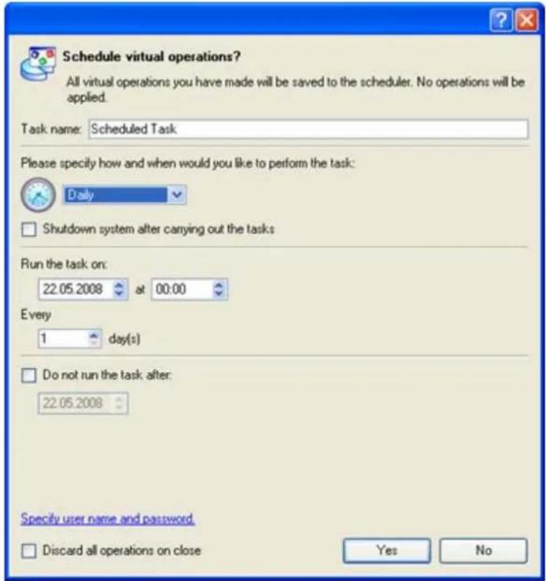 Schedule virtual operations? All virtual operations you have made will be saved to the scheduler. No operations will be applied. Task name: Scheduled Task Please specify how and when would you like to perform the task: Daily Shutdown system after carrying out the tasks Run the task on: 22.05.2008 at 00:00 Every 1 day(s) Do not run the task after: 22.05.2008 Specify user name and password. Discard all operations on close Yes No