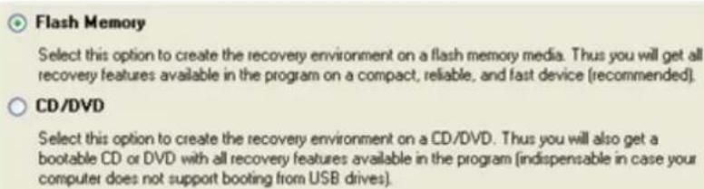Flash Memory Select this option to create the recovery environment on a flash memory media. Thus you will get all recovery features available in the program on a compact, reliable, and fast device (recommended). CD/DVD Select this option to create the recovery environment on a CD/DVD. Thus you will also get a bootable CD or DVD with all recovery features available in the program (indispensable in case your computer does not support booting from USB drives).
