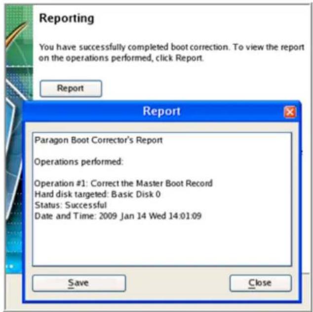 Reporting You have successfully completed boot correction. To view the report on the operations performed, click Report. Report Paragon Boot Corrector's Report Operations performed: Operation #1: Correct the Master Boot Record Hard disk targeted: Basic Disk 0 Status: Successful Date and Time: 2009 Jan 14 Wed 14:01:09 Save Close