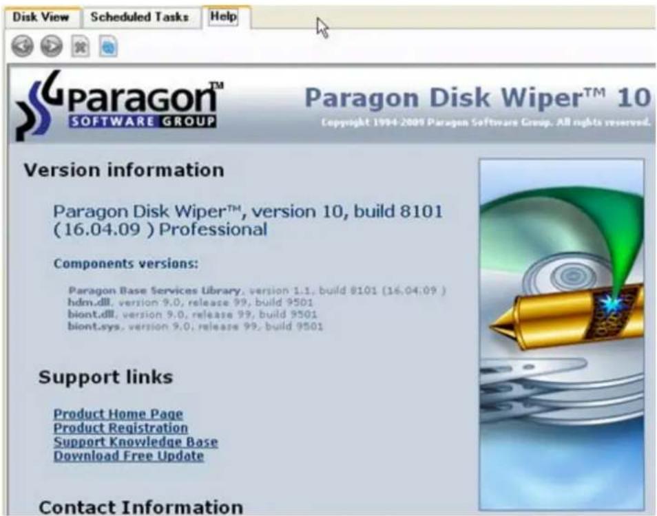 Disk View Scheduled Tasks Help Supraagon™ SOFTWARE GROUP Paragon Disk Wiper™ 10 Copyright 1994-2009 Paragon Software Group. All rights reserved. Version information Paragon Disk Wiper™, version 10, build 8101 (16.04.09) Professional Components versions: Paragon Base Services Library, version 1.1, build 8101 (16.04.09) hdm.dll, version 9.0, release 99, build 9501 biont.dll, version 9.0, release 99, build 9501 biont.sys, version 9.0, release 99, build 9501 Support links Product Home Page Product Registration Support Knowledge Base Download Free Update Contact Information