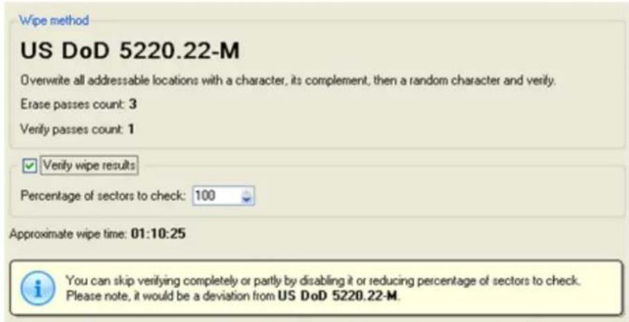 Wipe method US DoD 5220.22-M Overwrite all addressable locations with a character, its complement, then a random character and verify. Erase passes count: 3 Verify passes count: 1 ✓ Verify wipe results Percentage of sectors to check: 100 Approximate wipe time: 01:10:25 i You can skip verifying completely or partly by disabling it or reducing percentage of sectors to check. Please note, it would be a deviation from US DoD 5220.22-M.