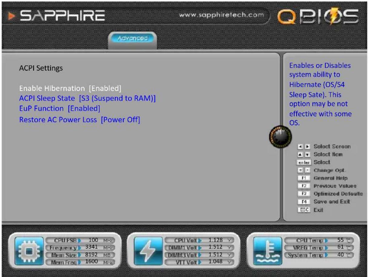 SAPPHIRE www.sapphiretech.com QBIOS Advanced ACPI Settings Enable Hibernation [Enabled] ACPI Sleep State [S3 (Suspend to RAM)] EuP Function [Enabled] Restore AC Power Loss [Power Off] Enables or Disables system ability to Hibernate (OS/S4 Sleep Sate). This option may be not effective with some OS. Select Screen Select Item enter Select Change Opt. F1 General Help Previous Values F3 Optimized Defaults Save and Exit ESC Exit CPU FSB 100 MHz Frequency 3341 MHz Mem Size 8192 MHz Mem Freq 1600 MHz CPU Volt 1.128 V DIMM1 Volt 1.512 V DIMM3 Volt 1.512 V VTT Volt 1.048 V CPU Temp 55 °C VREG Temp 61 °C System Temp 40 °C