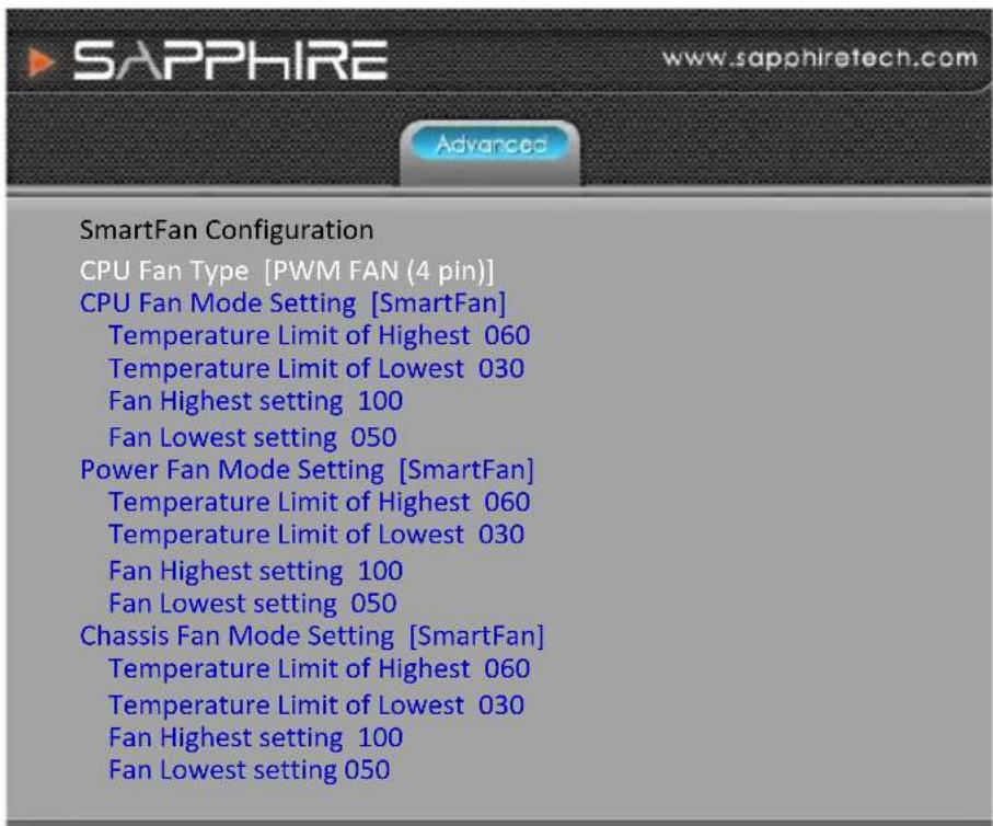 SAPPHIRE www.sapphiretech.com Advanced SmartFan Configuration CPU Fan Type [PWM FAN (4 pin)] CPU Fan Mode Setting [SmartFan] Temperature Limit of Highest 060 Temperature Limit of Lowest 030 Fan Highest setting 100 Fan Lowest setting 050 Power Fan Mode Setting [SmartFan] Temperature Limit of Highest 060 Temperature Limit of Lowest 030 Fan Highest setting 100 Fan Lowest setting 050 Chassis Fan Mode Setting [SmartFan] Temperature Limit of Highest 060 Temperature Limit of Lowest 030 Fan Highest setting 100 Fan Lowest setting 050