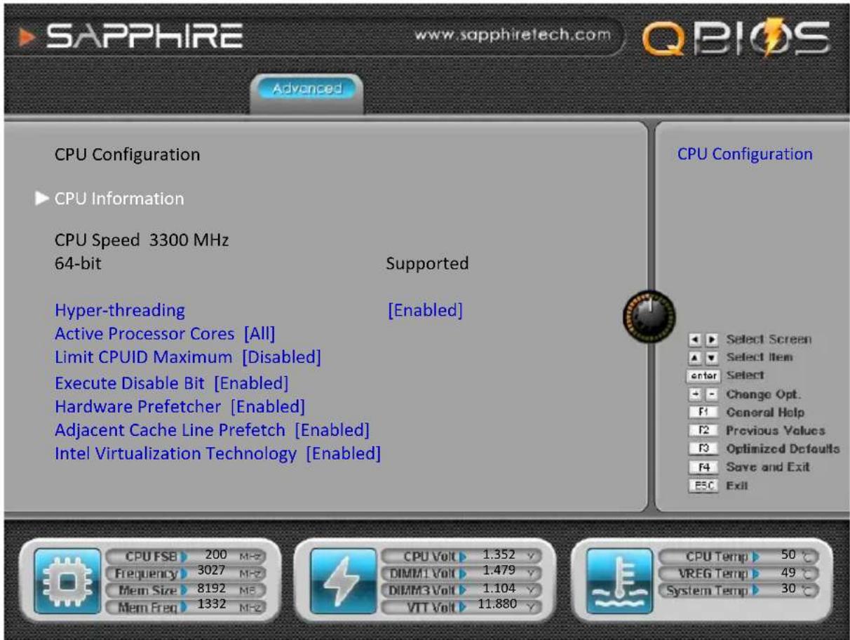 SAPPHIRE www.sapphiretech.com QBIOS Advanced CPU Configuration CPU Information CPU Speed 3300 MHz 64-bit Supported Hyper-threading [Enabled] Active Processor Cores [All] Limit CPUID Maximum [Disabled] Execute Disable Bit [Enabled] Hardware Prefetcher [Enabled] Adjacent Cache Line Prefetch [Enabled] Intel Virtualization Technology [Enabled] CPU Configuration Select Screen Select Item Enter Select Change Opt. General Help Previous Values Optimized Defaults Save and Exit Exit CPU FSB 200 MHz Frequency 3027 MHz Mem Size 8192 MHz Mem Freq 1332 MHz CPU Volt 1.352 V DIMM1 Volt 1.479 V DIMM3 Volt 1.104 V VIT Volt 11.880 V CPU Temp 50 °C VREG Temp 49 °C System Temp 30 °C