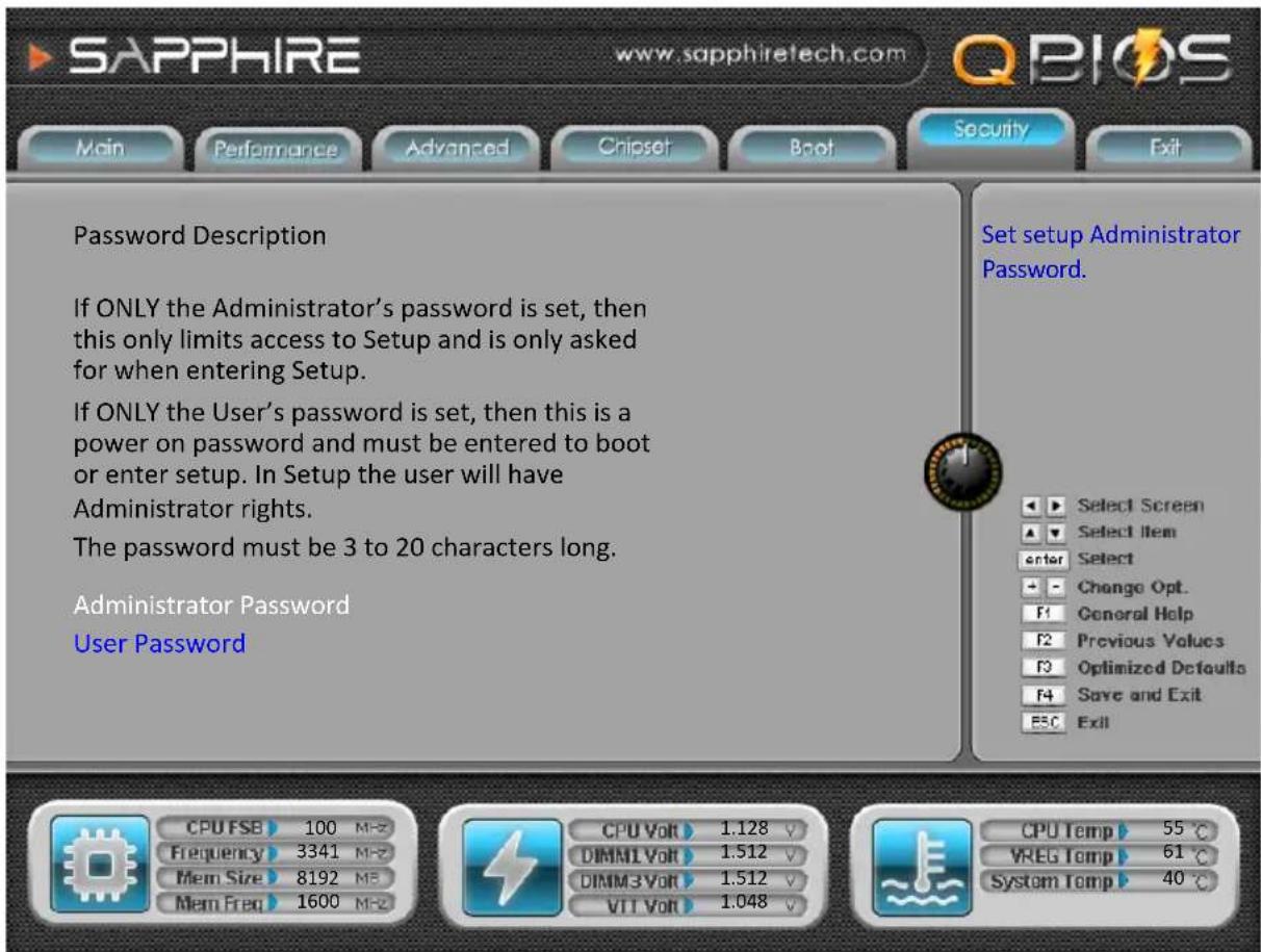SAPPHIRE www.sapphiretech.com QBIOS Main Performance Advanced Chipset Boot Security Exit Password Description If ONLY the Administrator's password is set, then this only limits access to Setup and is only asked for when entering Setup. If ONLY the User's password is set, then this is a power on password and must be entered to boot or enter setup. In Setup the user will have Administrator rights. The password must be 3 to 20 characters long. Administrator Password User Password Set setup Administrator Password. Select Screen Select Item enter Select Change Opt. General Help Previous Values Optimized Defaults Save and Exit Exit CPU FSB 100 MHz Frequency 3341 MHz Mem Size 8192 MHz Mem Freq 1600 MHz CPU Volt 1.128 V DIMM1 Volt 1.512 V DIMM3 Volt 1.512 V VIT Volt 1.048 V CPU Temp 55 °C VREG Temp 61 °C System Temp 40 °C