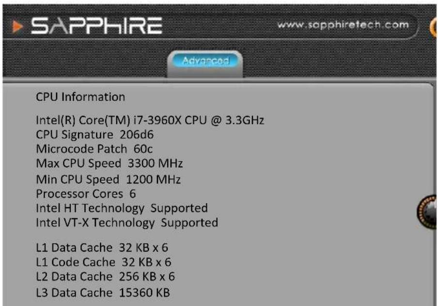 SAPPHIRE www.sapphiretech.com Advanced CPU Information Intel(R) Core(TM) i7-3960X CPU @ 3.3GHz CPU Signature 206d6 Microcode Patch 60c Max CPU Speed 3300 MHz Min CPU Speed 1200 MHz Processor Cores 6 Intel HT Technology Supported Intel VT-X Technology Supported L1 Data Cache 32 KB x 6 L1 Code Cache 32 KB x 6 L2 Data Cache 256 KB x 6 L3 Data Cache 15360 KB