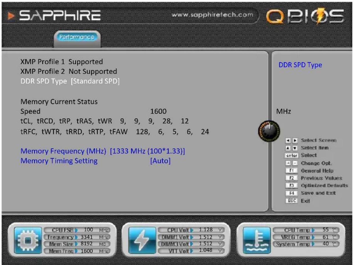 SAPPHIRE www.sapphiretech.com QBIOS Performance XMP Profile 1 Supported XMP Profile 2 Not Supported DDR SPD Type [Standard SPD] Memory Current Status Speed 1600 tCL, tRCD, tRP, tRAS, tWR 9, 9, 9, 28, 12 tRFC, tWTR, tRRD, tRTP, tFAW 128, 6, 5, 6, 24 Memory Frequency (MHz) [1333 MHz (100*1.33)] Memory Timing Setting [Auto] DDR SPD Type MHz Select Screen Select Item Enter Select Change Opt. F1 General Help F2 Previous Values F3 Optimized Defaults F4 Save and Exit ESC Exit CPU FSB 100 MHz Frequency 3341 MHz Mem Size 8192 MS Mem Freq 1600 MHz CPU Volt 1.128 Y DIMM1 Volt 1.512 Y DIMM3 Volt 1.512 Y VTT Volt 1.048 Y CPU Temp 55 °C VREG Temp 61 °C System Temp 40 °C