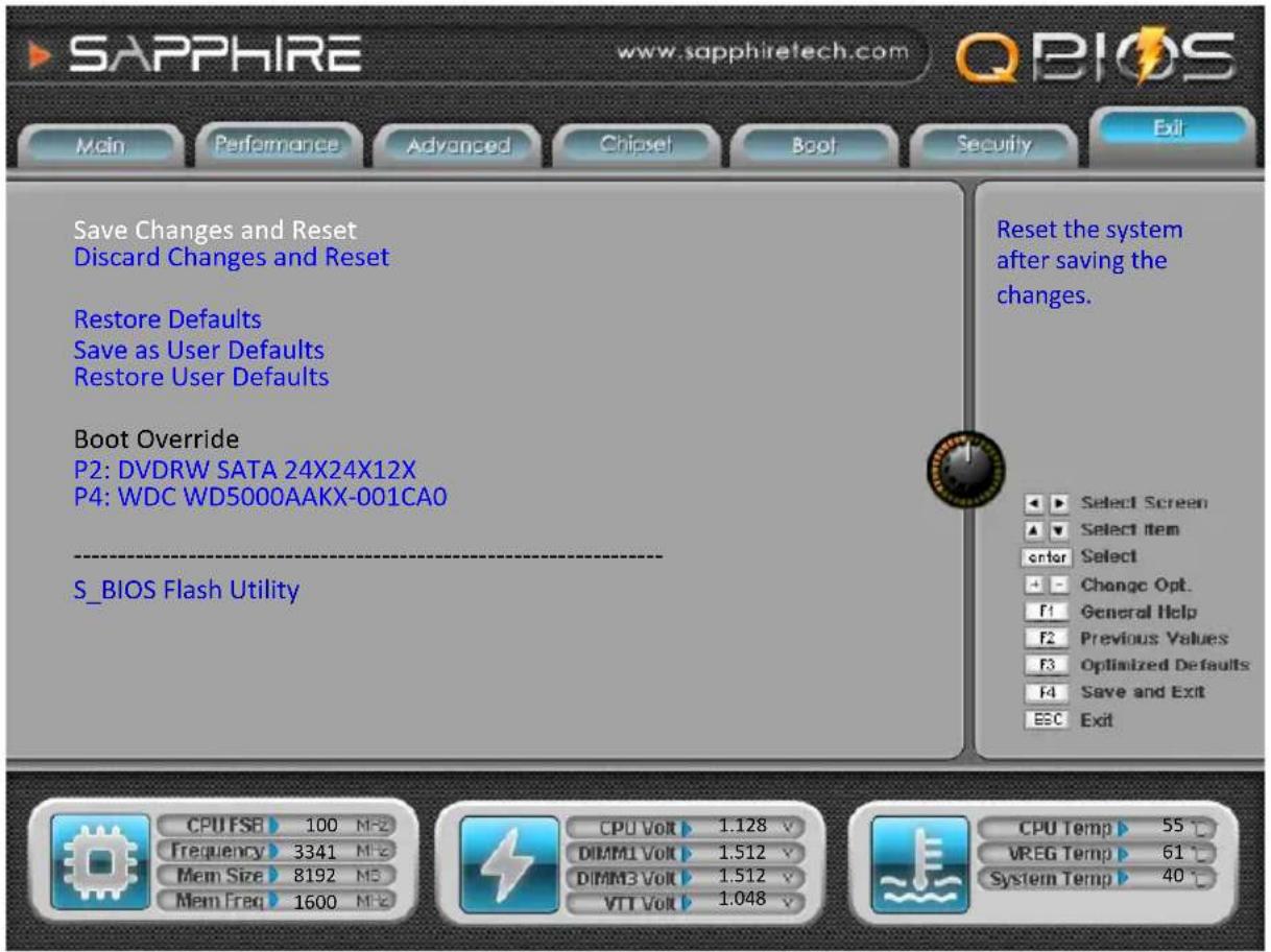 SAPPHIRE www.sapphiretech.com QBIOS Main Performance Advanced Chipset Boot Security Exit Save Changes and Reset Discard Changes and Reset Restore Defaults Save as User Defaults Restore User Defaults Boot Override P2: DVDRW SATA 24X24X12X P4: WDC WD5000AAKX-001CA0 S_BIOS Flash Utility Reset the system after saving the changes. Select Screen Select item Enter Select Change Opt. General Help Previous Values Optimized Defaults Save and Exit ESC Exit CPU FSB 100 MF2 Frequency 3341 MF2 Mem Size 8192 MS Mem Freq 1600 MF2 CPU Volt 1.128 V DIMM1 Volt 1.512 V DIMM3 Volt 1.512 V VTT Volt 1.048 V CPU Temp 55 °C VREG Temp 61 °C System Temp 40 °C