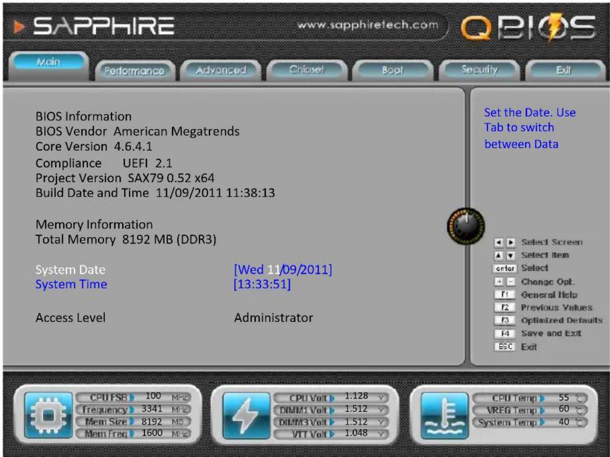SAPPHIRE www.sapphiretech.com QBIOS Main Performance Advanced Chipset Boot Security Exit BIOS Information BIOS Vendor American Megatrends Core Version 4.6.4.1 Compliance UEFI 2.1 Project Version SAX79 0.52 x64 Build Date and Time 11/09/2011 11:38:13 Memory Information Total Memory 8192 MB (DDR3) System Date [Wed 11/09/2011] System Time [13:33:51] Access Level Administrator Set the Date. Use Tab to switch between Data Select Screen Select Item Enter Select Change Opt. General Help Previous Values Optimized Defaults Save and Exit Exit CPU FSB 100 MFZ Frequency 3341 MFZ Mem Size 8192 MB Mem Freq 1600 MFZ CPU Volt 1.128 V DIMM1 Volt 1.512 V DIMM3 Volt 1.512 V VIT Volt 1.048 V CPU Temp 55 °C VREG Temp 60 °C System Temp 40 °C