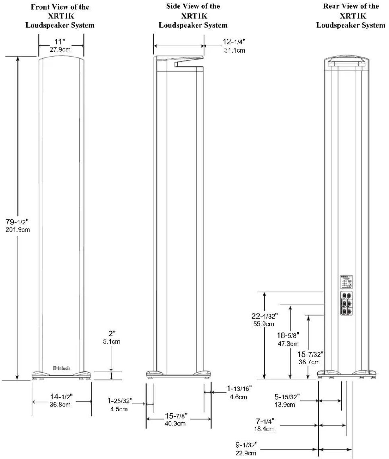 Front View of the XRT1K Loudspeaker System 11" 27.9cm 79-1/2" 201.9cm 2" 5.1cm III-InIOSh 14-1/2" 36.8cm Side View of the XRT1K Loudspeaker System 12-1/4" 31.1cm 1-25/32" 4.5cm 15-7/8" 40.3cm 1-13/16" 4.6cm 22-1/32" 55.9cm 18-5/8" 47.3cm 15-7/32" 38.7cm 5-15/32" 13.9cm 7-1/4" 18.4cm 9-1/32" 22.9cm Rear View of the XRT1K Loudspeaker System