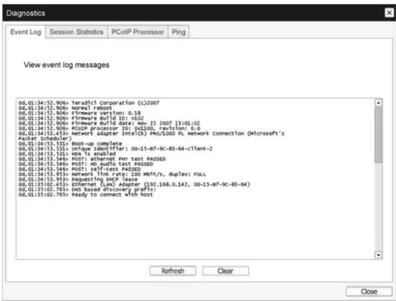 Diagnostics Event Log Session Statistics PCoIP Processor Ping View event log messages 0d,01:34:52.906> Teradic1 Corporation (c)2007 0d,01:34:52.906> Normal reboot 0d,01:34:52.906> Firmware Version: 0.18 0d,01:34:52.906> Firmware Build ID: v302 0d,01:34:52.906> Firmware Build date: Nov 22 2007 23:01:02 0d,01:34:52.906> PCoIP processor ID: 0x3100, revision: 0.0 0d,01:34:53.453> Network adapter Intel(R) PRO/2000 PL Network Connection (Microsoft's Packet Scheduler) 0d,01:34:53.531> Boot-up complete 0d,01:34:53.531> unique Identifier: 00-15-B7-9C-B3-64-client-2 0d,01:34:53.531> HDA is enabled 0d,01:34:53.546> POST: ethernet PHY test PASSED 0d,01:34:53.546> POST: HD Audio test PASSED 0d,01:34:53.546> POST: self-test PASSED 0d,01:34:53.953> Network link rate: 100 Mbit/s, duplex: FULL 0d,01:34:53.953> Requesting DHCP lease 0d,01:35:02.453> Ethernet (LAN) Adapter (92.168.0.142, 00-15-B7-9C-B3-64) 0d,01:35:02.765> DNS based discovery prefix: 0d,01:35:02.765> Ready to connect with host Refresh Clear Close