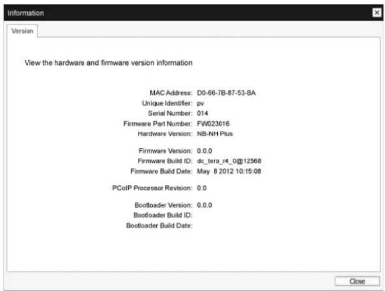 Information Version View the hardware and firmware version information MAC Address: D0-66-7B-87-53-BA Unique Identifier: pv Serial Number: 014 Firmware Part Number: FW023016 Hardware Version: NB-NH Plus Firmware Version: 0.0.0 Firmware Build ID: dc_tera_r4_0@12568 Firmware Build Date: May 8 2012 10:15:08 PCoIP Processor Revision: 0.0 Bootloader Version: 0.0.0 Bootloader Build ID: Bootloader Build Date: Close