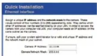 Quick installation Ethernet Interface Assign a unique IP address and the network needs to the cameras. These values consist of four numbers (0 to 250) supported by this. They define which other IP addresses can be reached directly on your LAN. In order to access the cameras from your computer via LAN, your computer needs an IP address on the same subnet as the cameras. If ensure, each your system administrator is a valid and untrace IP address and the network mask of your subnet. Camera IP Address: 13.1.0.99 Camera Network Mask: 255.8.24