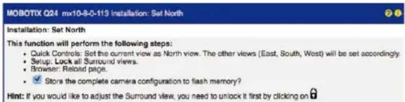 MOBOTIX Q24 mx10-8-0-113 Installation: Set North Installation: Set North This function will perform the following steps: • Quick Controls: Set the current view as North view. The other views (East, South, West) will be set accordingly. • Setup: Lock all Surround views. • Browser: Reload page. • ✓ Store the complete camera configuration to flash memory? Hint: If you would like to adjust the Surround view, you need to unlock it first by clicking on