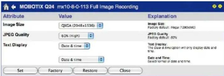 MOBOTIX Q24 mx10-8-0-113 Full Image Recording Attribute Value Explanation Image Size QXGA (2048x1536) Idaho Image Size: Factory default: Mega (7280x960) JPEG Quality 60% (High) Idaho JPEG Quality: Factory default: 60% Text Display Data & time Idaho Date & time Idaho Text Display: The Date & time option will only display date and time. Date and Time: Select format of date and time. Set Factory Restore Close