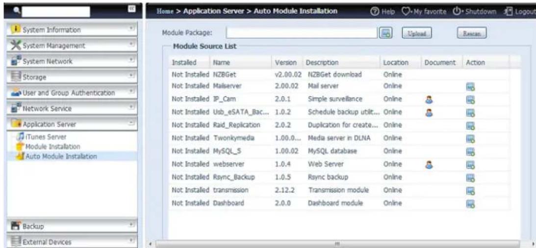 Home > Application Server > Auto Module Installation Help My favorite Shutdown Logout Module Package: Upload Reset Module Source List Installed Name Version Description Location Document Action Not Installed NZBGet v2.00.02 NZBGet download Online Not Installed Malserver 2.00.02 Mail server Online Not Installed IP_Cam 2.0.1 Simple surveillance Online Not Installed Usb_eSATA_Bac... 1.0.2 Schedule backup util... Online Not Installed Raid_Replication 2.0.2 Duplication for create... Online Not Installed Twonkymedia 1.00.0... Media server in DLNA Online Not Installed MySQL_S 1.00.02 MySQL database Online Not Installed webserver 1.0.4 Web Server Online Not Installed Rsync_Backup 1.0.5 Rsync backup Online Not Installed transmission 2.12.2 Transmission module Online Not Installed Dashboard 2.0.0 Dashboard module Online
