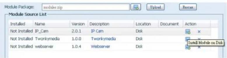 Module Package: modules.zip Module Source List Installed Name Version Description Location Document Action Not Installed IP_Cam 2.0.1 IP Cam Disk Not Installed Twonkymedia 1.0.0 Twonkymedia Disk Not Installed webserver 1.0.4 Webserver Disk Install Module on Disk