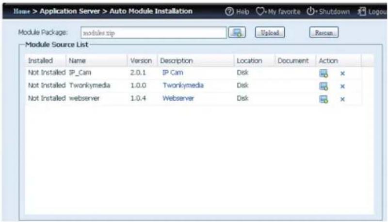 Home > Application Server > Auto Module Installation Module Package: modules.zip Module Source List Installed Name Version Description Location Document Action Not Installed IP_Cam 2.0.1 IP Cam Disk Not Installed Twonkymedia 1.0.0 Twonkymedia Disk Not Installed webserver 1.0.4 Webserver Disk