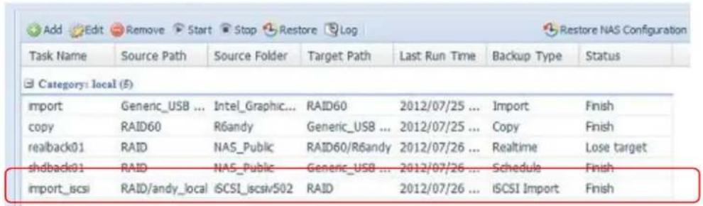 Add Edit Remove Start Stop Restore Log Restore NAS Configuration Task Name Source Path Source Folder Target Path Last Run Time Backup Type Status Category: local (E) import Generic_USB ... Intel_Graphic... RAID60 2012/07/25 ... Import Finish copy RAID60 R6andy Generic_USB ... 2012/07/25 ... Copy Finish realback01 RAID NAS_Public RAID60/R6andy 2012/07/26 ... Realtime Lose target shdback01 RAID NAS_Public Generic_USB ... 2012/07/26 ... Schedule Finish import_iscsi RAID/andy_local iSCSI_iscsv502 RAID 2012/07/26 ... iSCSI Import Finish
